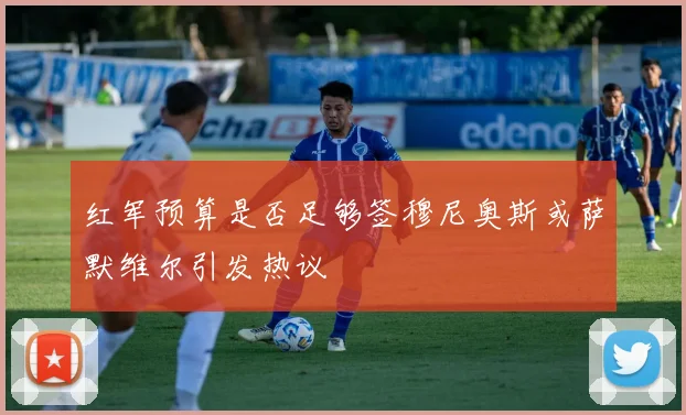 红军预算是否足够签穆尼奥斯或萨默维尔引发热议