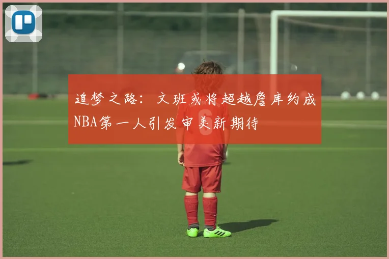 追梦之路：文班或将超越詹库约成NBA第一人引发审美新期待
