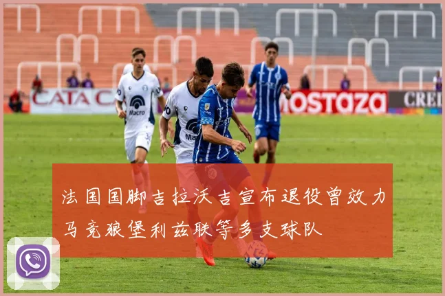 法国国脚吉拉沃吉宣布退役曾效力马竞狼堡利兹联等多支球队