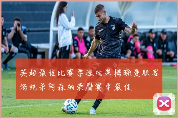 英超最佳比赛票选结果揭晓曼联客场绝杀阿森纳荣膺赛季最佳