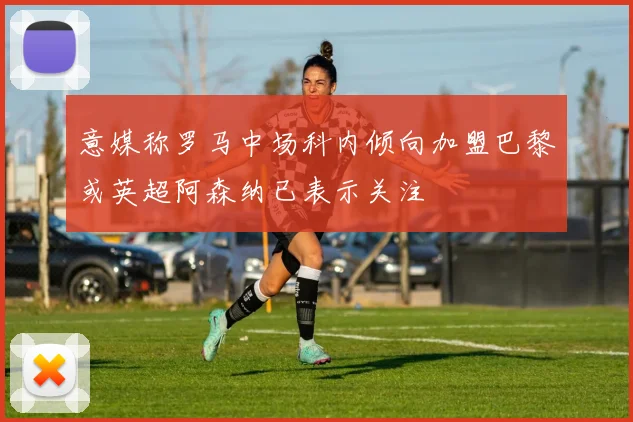 意媒称罗马中场科内倾向加盟巴黎或英超阿森纳已表示关注