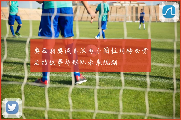 奥西利奥谈齐沃与小图拉姆转会背后的故事与球队未来规划