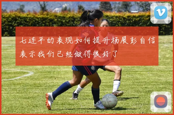 七连平的表现如何提升杨展彭自信表示我们已经做得很好了