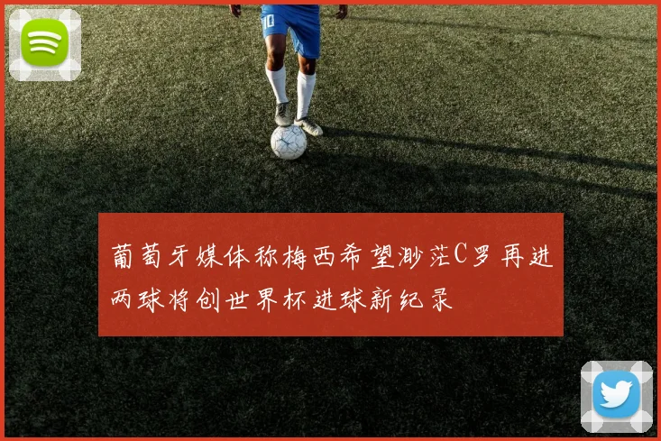 葡萄牙媒体称梅西希望渺茫C罗再进两球将创世界杯进球新纪录