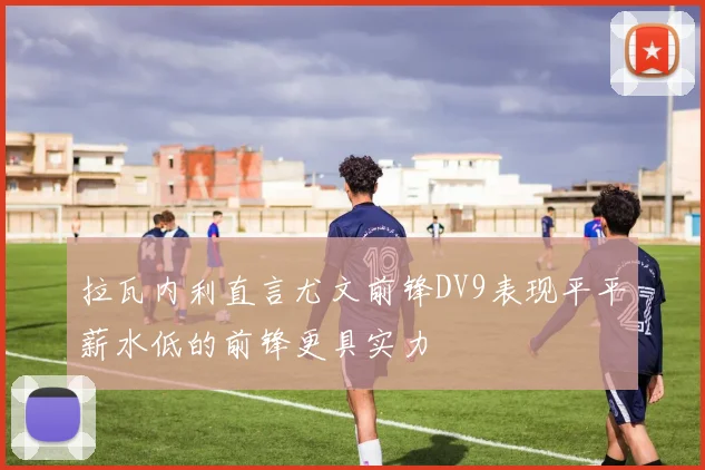 拉瓦内利直言尤文前锋DV9表现平平薪水低的前锋更具实力