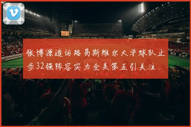 张博源造访路易斯维尔大学球队止步32强阵容实力全美第五引关注