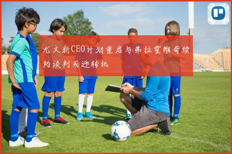 尤文新CEO计划重启与弗拉霍维奇续约谈判或迎转机