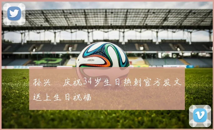 孙兴慜庆祝34岁生日热刺官方发文送上生日祝福